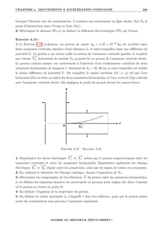 CHAPITRE 4. MOUVEMENTS À ACCÉLÉRATION CONSTANTE 206
Lorsque l’électron sort du condensateur, il continue son mouvement en ligne droite. Soit P0 le
point d’intersection entre l’écran et l’axe (Ox).
9- Déterminer la distance IP0 et en déduire la déflexion électrostatique PP0 sur l’écran.
Exercice 4.14 :
A la Figure 4.18 ci-dessous, un proton de masse mp = 1, 67 × 10−27
kg est accéléré entre
deux armatures verticales séparées d’une distance d1 et entre lesquelles règne une différence de
potentiel U. Le proton a un vitesse nulle au niveau de l’armature verticale gauche, et acquiert
une vitesse
−
−
→
V0 horizontale de module V0 au point O, au niveau de l’armature verticale droite.
Le proton continu ensuite son mouvement à l’intérieur d’un condensateur constitué de deux
armatures horizontales de longueur `, distantes de d2 = 35, 36 cm et entre lesquelles est établie
la même différence de potentiel U. On considère le repère cartésien (O ; x ; y) tel que l’axe
horizontal (Ox) se situe au mileu des deux armatures horizontales, et l’axe vertical (Oy) coïncide
avec l’armature verticale droite. On négligera le poids du proton devant les autres forces.
Figure 4.18 – Exercice 4.14.
1- Représenter les forces électriques
−
→
F1 et
−
→
F2 subies par le proton respectivement entre les
armatures verticales et entre les armatures horizontales. Représenter également les champs
électriques
−
→
E1 et
−
→
E2 régant entre les armartures, ainsi que les signes de toutes ces armatures.
2- En utilisant le théorème de l’énergie cinétique, donner l’expression de V0.
3- Déterminer les composantes de l’accélération −
→
a du proton entre les armatures horizontales,
et en déduire les équations horaires du mouvement en prenant pour origine des dates l’instant
où le proton se trouve au point O.
4- En déduire l’équation de la trajectoire du proton.
5- En déduire la valeur maximale `m à laquelle ` doit être inférieur, pour que le proton puisse
sortir du condensateur sans percuter l’armature supérieure.
GLOIRE AU SEIGNEUR JÉSUS-CHRIST !
 