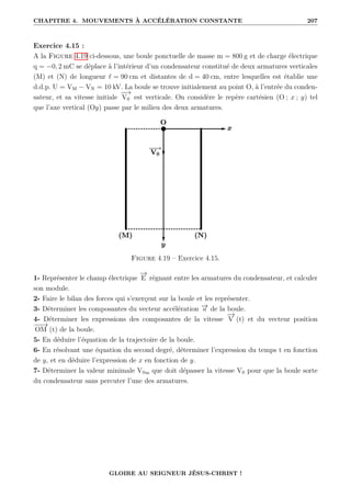CHAPITRE 4. MOUVEMENTS À ACCÉLÉRATION CONSTANTE 207
Exercice 4.15 :
A la Figure 4.19 ci-dessous, une boule ponctuelle de masse m = 800 g et de charge électrique
q = −0, 2 mC se déplace à l’intérieur d’un condensateur constitué de deux armatures verticales
(M) et (N) de longueur ` = 90 cm et distantes de d = 40 cm, entre lesquelles est établie une
d.d.p. U = VM − VN = 10 kV. La boule se trouve initialement au point O, à l’entrée du conden-
sateur, et sa vitesse initiale
−
−
→
V0 est verticale. On considère le repère cartésien (O ; x ; y) tel
que l’axe vertical (Oy) passe par le milieu des deux armatures.
Figure 4.19 – Exercice 4.15.
1- Représenter le champ électrique
−
→
E régnant entre les armatures du condensateur, et calculer
son module.
2- Faire le bilan des forces qui s’exerçent sur la boule et les représenter.
3- Déterminer les composantes du vecteur accélération −
→
a de la boule.
4- Déterminer les expressions des composantes de la vitesse
−
→
V (t) et du vecteur position
−
−
→
OM (t) de la boule.
5- En déduire l’équation de la trajectoire de la boule.
6- En résolvant une équation du second degré, déterminer l’expression du temps t en fonction
de y, et en déduire l’expression de x en fonction de y.
7- Déterminer la valeur minimale V0m que doit dépasser la vitesse V0 pour que la boule sorte
du condensateur sans percuter l’une des armatures.
GLOIRE AU SEIGNEUR JÉSUS-CHRIST !
 