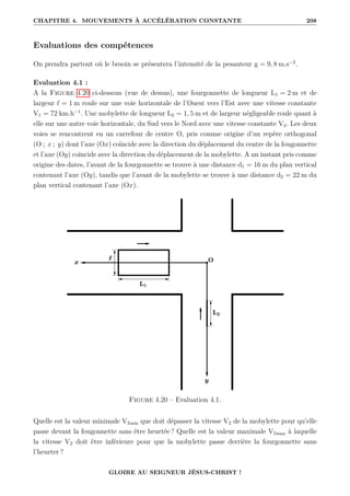 CHAPITRE 4. MOUVEMENTS À ACCÉLÉRATION CONSTANTE 208
Evaluations des compétences
On prendra partout où le besoin se présentera l’intensité de la pesanteur g = 9, 8 m.s−2
.
Evaluation 4.1 :
A la Figure 4.20 ci-dessous (vue de dessus), une fourgonnette de longueur L1 = 2 m et de
largeur ` = 1 m roule sur une voie horizontale de l’Ouest vers l’Est avec une vitesse constante
V1 = 72 km.h−1
. Une mobylette de longueur L2 = 1, 5 m et de largeur négligeable roule quant à
elle sur une autre voie horizontale, du Sud vers le Nord avec une vitesse constante V2. Les deux
voies se rencontrent en un carrefour de centre O, pris comme origine d’un repère orthogonal
(O ; x ; y) dont l’axe (Ox) coïncide avec la direction du déplacement du centre de la fougonnette
et l’axe (Oy) coïncide avec la direction du déplacement de la mobylette. A un instant pris comme
origine des dates, l’avant de la fourgonnette se trouve à une distance d1 = 16 m du plan vertical
contenant l’axe (Oy), tandis que l’avant de la mobylette se trouve à une distance d2 = 22 m du
plan vertical contenant l’axe (Ox).
Figure 4.20 – Evaluation 4.1.
Quelle est la valeur minimale V2min que doit dépasser la vitesse V2 de la mobylette pour qu’elle
passe devant la fougonnette sans être heurtée ? Quelle est la valeur maximale V2max à laquelle
la vitesse V2 doit être inférieure pour que la mobylette passe derrière la fourgonnette sans
l’heurter ?
GLOIRE AU SEIGNEUR JÉSUS-CHRIST !
 