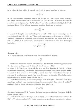 CHAPITRE 1. GRANDEURS PHYSIQUES 11
3- Le volume V d’une sphère de rayon R = 6, 75 ± 0, 05 cm est donné par la relation :
V =
4
3
πR3
4- Une boule supposée ponctuelle placée à une altitude h = 1, 25 ± 0, 01 m du sol est lancée
vers le haut avec une vitesse verticale de module V = 5, 6 ± 0, 2 m.s−1
. L’intensité du champ de
pesanteur dans la région vaut g = 9, 7 ± 0, 3 m.s−2
. La résitance de l’air étant négligée, l’altitude
maximale H dont s’élève la boule par rapport au sol est donnée par la relation :
H =
V2
2g
+ h
5- Au point A d’un plan horizontal de longueur L = AB = 80 ± 1 cm, on communique une vi-
tesse horizontale VA = 3, 5 ± 0, 1 m.s−1
à une boule supposée ponctuelle de masse m = 600 ± 4 g.
Les forces s’opposant au mouvement de la boule sont équivalentes à une unique force de mo-
dule f = 1, 20 ± 0, 01 N. La vitesse VB avec laquelle la boule arrive au point B est donnée par
la relation :
VB =
É
VA
2
−
2fL
m
Exercice 1.3 :
1- La charge électrique q est liée au courant électrique i selon la relation :
i =
dq
dt
L’Unité SI de la charge électrique est le Coulomb (C). Déterminer la dimension [q] de la charge
électrique, ainsi que l’équivalent du Coulomb dans le système MKSA.
2- L’unité SI de l’énergie est le Joule (J). En se servant de la définition de l’énergie cinétique,
déterminer la dimension [E] de l’énergie, ainsi que l’équivalent du Joule dans le système MKSA.
3- L’unité SI de la force est le Newton (N). Le travail d’une force est une forme d’énergie. En
se servant de la définition du travail d’une force, déterminer la dimension [F] de la force, ainsi
que l’équivalent du Newton dans le système MKSA.
4- L’unité SI de l’intensité du champ magnétique est le Tesla (T). L’intensité F de la force
magnétique appliquée à une particule de charge électrique q animée d’une vitesse de module V
et plongée dans un champ magnétique d’intensité B est donnée par :
F = qVB
Déterminer la dimension [B] de l’intensité du champ magnétique, ainsi que l’équivalent du Tesla
dans le système MKSA.
5- L’unité SI de la tension électrique est le Volt (V). On considère une bobine constituée de
N (N ∈ N∗
) spires de surface S. Un champ magnétique perpendiculaire aux plans des spires et
GLOIRE AU SEIGNEUR JÉSUS-CHRIST !
 