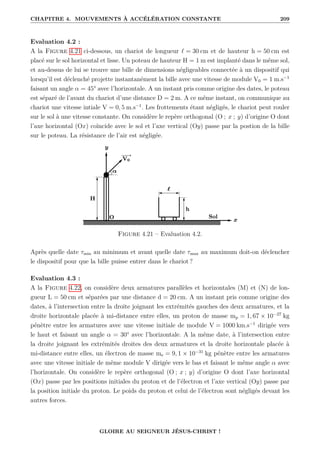 CHAPITRE 4. MOUVEMENTS À ACCÉLÉRATION CONSTANTE 209
Evaluation 4.2 :
A la Figure 4.21 ci-dessous, un chariot de longueur ` = 30 cm et de hauteur h = 50 cm est
placé sur le sol horizontal et lisse. Un poteau de hauteur H = 1 m est implanté dans le même sol,
et au-dessus de lui se trouve une bille de dimensions négligeables connectée à un dispositif qui
lorsqu’il est déclenché projette instantanément la bille avec une vitesse de module V0 = 1 m.s−1
faisant un angle α = 45° avec l’horizontale. A un instant pris comme origine des dates, le poteau
est séparé de l’avant du chariot d’une distance D = 2 m. A ce même instant, on communique au
chariot une vitesse intiale V = 0, 5 m.s−1
. Les frottements étant négligés, le chariot peut rouler
sur le sol à une vitesse constante. On considère le repère orthogonal (O ; x ; y) d’origine O dont
l’axe horizontal (Ox) coïncide avec le sol et l’axe vertical (Oy) passe par la postion de la bille
sur le poteau. La résistance de l’air est négligée.
Figure 4.21 – Evaluation 4.2.
Après quelle date τmin au minimum et avant quelle date τmax au maximum doit-on déclencher
le dispositif pour que la bille puisse entrer dans le chariot ?
Evaluation 4.3 :
A la Figure 4.22, on considère deux armatures parallèles et horizontales (M) et (N) de lon-
gueur L = 50 cm et séparées par une distance d = 20 cm. A un instant pris comme origine des
dates, à l’intersection entre la droite joignant les extrémités gauches des deux armatures, et la
droite horizontale placée à mi-distance entre elles, un proton de masse mp = 1, 67 × 10−27
kg
pénètre entre les armatures avec une vitesse initiale de module V = 1000 km.s−1
dirigée vers
le haut et faisant un angle α = 30° avec l’horizontale. A la même date, à l’intersection entre
la droite joignant les extrémités droites des deux armatures et la droite horizontale placée à
mi-distance entre elles, un électron de masse me = 9, 1 × 10−31
kg pénètre entre les armatures
avec une vitesse initiale de même module V dirigée vers le bas et faisant le même angle α avec
l’horizontale. On considère le repère orthogonal (O ; x ; y) d’origine O dont l’axe horizontal
(Ox) passe par les positions initiales du proton et de l’électron et l’axe vertical (Oy) passe par
la position initiale du proton. Le poids du proton et celui de l’électron sont négligés devant les
autres forces.
GLOIRE AU SEIGNEUR JÉSUS-CHRIST !
 