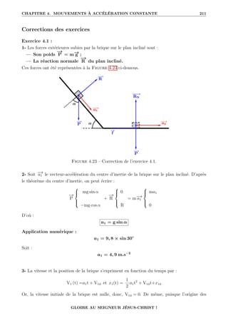 CHAPITRE 4. MOUVEMENTS À ACCÉLÉRATION CONSTANTE 211
Corrections des exercices
Exercice 4.1 :
1- Les forces extérieures subies par la brique sur le plan incliné sont :
— Son poids
−
→
P = m−
→
g ;
— La réaction normale
−
→
R du plan incliné.
Ces forces ont été représentées à la Figure 4.23 ci-dessous.
Figure 4.23 – Correction de l’exercice 4.1.
2- Soit −
→
a1 le vecteur-accélération du centre d’inertie de la brique sur le plan incliné. D’après
le théorème du centre d’inertie, on peut écrire :
−
→
P





mg sin α
−mg cos α
+
−
→
R





0
R
= m−
→
a1





ma1
0
D’où :
a1 = g sin α
Application numérique :
a1 = 9, 8 × sin 30◦
Soit :
a1 = 4, 9 m.s−2
3- La vitesse et la position de la brique s’expriment en fonction du temps par :
V1 (t) =a1t + V10 et x1(t) =
1
2
a1t2
+ V10t+x10
Or, la vitesse initiale de la brique est nulle, donc, V10 = 0. De même, puisque l’origine des
GLOIRE AU SEIGNEUR JÉSUS-CHRIST !
 