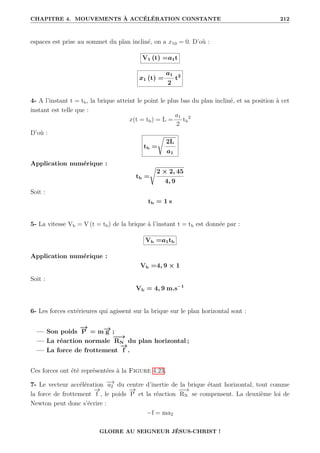 CHAPITRE 4. MOUVEMENTS À ACCÉLÉRATION CONSTANTE 212
espaces est prise au sommet du plan incliné, on a x10 = 0. D’où :
V1 (t) =a1t
x1 (t) =
a1
2
t2
4- A l’instant t = tb, la brique atteint le point le plus bas du plan incliné, et sa position à cet
instant est telle que :
x(t = tb) = L =
a1
2
tb
2
D’où :
tb =
Ê
2L
a1
Application numérique :
tb =
Ê
2 × 2, 45
4, 9
Soit :
tb = 1 s
5- La vitesse Vb = V (t = tb) de la brique à l’instant t = tb est donnée par :
Vb =a1tb
Application numérique :
Vb =4, 9 × 1
Soit :
Vb = 4, 9 m.s−1
6- Les forces extérieures qui agissent sur la brique sur le plan horizontal sont :
— Son poids
−
→
P = m−
→
g ;
— La réaction normale
−
−
→
RN du plan horizontal ;
— La force de frottement
−
→
f .
Ces forces ont été représentées à la Figure 4.23.
7- Le vecteur accélération −
→
a2 du centre d’inertie de la brique étant horizontal, tout comme
la force de frottement
−
→
f , le poids
−
→
P et la réaction
−
−
→
RN se compensent. La deuxième loi de
Newton peut donc s’écrire :
−f = ma2
GLOIRE AU SEIGNEUR JÉSUS-CHRIST !
 