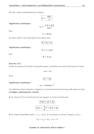 CHAPITRE 4. MOUVEMENTS À ACCÉLÉRATION CONSTANTE 214
11- On a obtenu précédemment la relation :
ta =
mVb
f
Application numérique :
ta =
1, 5 × 4, 9
14, 7
Soit :
ta = 0, 5 s
La durée totale T du mouvement de la brique vaut :
T = tb + ta
Application numérique :
T = 1 + 0, 5
Soit :
T = 1, 5 s
Exercice 4.2 :
1- Soit m la masse de la boule. Lorsqu’elle monte, le théorème du centre d’inertie peut s’écrire :
−mg = ma
D’où :
a = −g
Application numérique :
a = −9, 8 m.s−2
L’accélération étant constante et négative, le mouvement de la boule lorsqu’elle monte est donc
rectiligne uniformément retardé.
2- La vitesse V (t) et la hauteur h (t) par rapport au sol de la boule sont :
V (t) = at + V0
h (t) =
a
2
t2
+ V0t + h0
3- La boule s’immobilise après t = tm = 0, 3 s. A cet instant, sa vitesse s’annule, et on a :
V (t = tm) = atm + V0 = 0
GLOIRE AU SEIGNEUR JÉSUS-CHRIST !
 