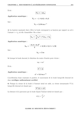 CHAPITRE 4. MOUVEMENTS À ACCÉLÉRATION CONSTANTE 215
D’où :
V0 = −atm
Application numérique :
V0 = − (−9, 8) × 0, 3
Soit :
V0 = 2, 94 m.s−1
4- La hauteur maximale dont s’élève la boule correspond à sa hauteur par rapport au sol à
l’instant t = tm où elle s’immobilise. On a donc :
hm =
a
2
tm
2
+ V0tm + h0
Application numérique :
hm =
−9, 8 × 0, 32
2
+ 2, 94 × 0, 3 + 1, 56
Soit :
hm = 2 m
5- Lorsque la boule descend, le théorème du centre d’inertie peut s’écrire :
mg = ma0
D’où :
a0
= g
Application numérique :
a0
= 9, 8 m.s−2
L’accélération étant constante et positive, le mouvement de la boule lorsqu’elle descend est
donc rectiligne uniformément accéléré.
6- Puisque la vitesse de la boule à l’instant intial est nulle, sa vitesse instantannée V0
(t)
lorsqu’elle descend est donnée par :
V0
(t) = a0
t
La distance d (t) parcourue par la boule depuis l’instant initial est donnée par :
d (t) =
a0
2
t2
GLOIRE AU SEIGNEUR JÉSUS-CHRIST !
 