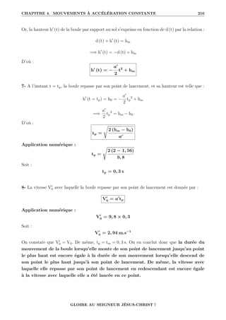 CHAPITRE 4. MOUVEMENTS À ACCÉLÉRATION CONSTANTE 216
Or, la hauteur h0
(t) de la boule par rapport au sol s’exprime en fonction de d (t) par la relation :
d (t) + h0
(t) = hm
=⇒ h0
(t) = −d (t) + hm
D’où :
h0
(t) = −
a0
2
t2
+ hm
7- A l’instant t = tp, la boule repasse par son point de lancement, et sa hauteur est telle que :
h0
(t = tp) = h0 = −
a0
2
tp
2
+ hm
=⇒
a0
2
tp
2
= hm − h0
D’où :
tp =
Ê
2 (hm − h0)
a0
Application numérique :
tp =
Ê
2 (2 − 1, 56)
9, 8
Soit :
tp = 0, 3 s
8- La vitesse V0
0 avec laquelle la boule repasse par son point de lancement est donnée par :
V0
0 = a0
tp
Application numérique :
V0
0 = 9, 8 × 0, 3
Soit :
V0
0 = 2, 94 m.s−1
On constate que V0
0 = V0. De même, tp = tm = 0, 3 s. On en conclut donc que la durée du
mouvement de la boule lorsqu’elle monte de son point de lancement jusqu’au point
le plus haut est encore égale à la durée de son mouvement lorsqu’elle descend de
son point le plus haut jusqu’à son point de lancement. De même, la vitesse avec
laquelle elle repasse par son point de lancement en redescendant est encore égale
à la vitesse avec laquelle elle a été lancée en ce point.
GLOIRE AU SEIGNEUR JÉSUS-CHRIST !
 