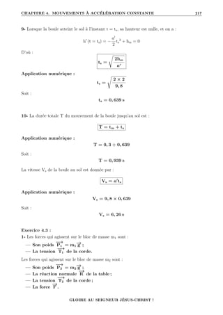CHAPITRE 4. MOUVEMENTS À ACCÉLÉRATION CONSTANTE 217
9- Lorsque la boule atteint le sol à l’instant t = ts, sa hauteur est nulle, et on a :
h0
(t = ts) = −
a0
2
ts
2
+ hm = 0
D’où :
ts =
Ê
2hm
a0
Application numérique :
ts =
Ê
2 × 2
9, 8
Soit :
ts = 0, 639 s
10- La durée totale T du mouvement de la boule jusqu’au sol est :
T = tm + ts
Application numérique :
T = 0, 3 + 0, 639
Soit :
T = 0, 939 s
La vitesse Vs de la boule au sol est donnée par :
Vs = a0
ts
Application numérique :
Vs = 9, 8 × 0, 639
Soit :
Vs = 6, 26 s
Exercice 4.3 :
1- Les forces qui agissent sur le bloc de masse m1 sont :
— Son poids
−
→
P1 = m1
−
→
g ;
— La tension
−
→
T1 de la corde.
Les forces qui agissent sur le bloc de masse m2 sont :
— Son poids
−
→
P2 = m2
−
→
g ;
— La réaction normale
−
→
R de la table ;
— La tension
−
→
T2 de la corde ;
— La force
−
→
F .
GLOIRE AU SEIGNEUR JÉSUS-CHRIST !
 
