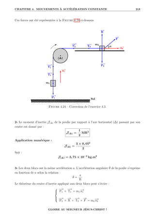CHAPITRE 4. MOUVEMENTS À ACCÉLÉRATION CONSTANTE 218
Ces forces ont été représentées à la Figure 4.24 ci-dessous.
Figure 4.24 – Correction de l’exercice 4.3.
2- Le moment d’inertie J(∆) de la poulie par rapport à l’axe horizontal (∆) passant par son
centre est donné par :
J(∆) =
1
2
MR2
Application numérique :
J(∆) =
3 × 0, 052
2
Soit :
J(∆) = 3, 75 × 10−3
kg.m2
3- Les deux blocs ont la même accélération a. L’accélération angulaire θ̈ de la poulie s’exprime
en fonction de a selon la relation :
θ̈ =
a
R
Le théorème du centre d’inertie appliqué aux deux blocs peut s’écrire :





−
→
P1 +
−
→
T1 = m1
−
→
a1
−
→
P2 +
−
→
R +
−
→
T2 +
−
→
F = m2
−
→
a2
GLOIRE AU SEIGNEUR JÉSUS-CHRIST !
 