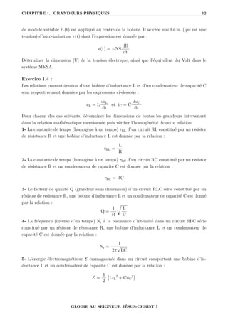 CHAPITRE 1. GRANDEURS PHYSIQUES 12
de module variable B (t) est appliqué au centre de la bobine. Il se crée une f.é.m. (qui est une
tension) d’auto-induction e(t) dont l’expression est donnée par :
e(t) = −NS
dB
dt
Déterminer la dimension [U] de la tension électrique, ainsi que l’équivalent du Volt dans le
système MKSA.
Exercice 1.4 :
Les relations courant-tension d’une bobine d’inductance L et d’un condensateur de capacité C
sont respectivement données par les expressions ci-dessous :
uL = L
diL
dt
et iC = C
duC
dt
Pour chacun des cas suivants, déterminer les dimensions de toutes les grandeurs intervenant
dans la relation mathématique mentionnée puis vérifier l’homogénéité de cette relation.
1- La constante de temps (homogène à un temps) τRL d’un circuit RL constitué par un résistor
de résistance R et une bobine d’inductance L est donnée par la relation :
τRL =
L
R
2- La constante de temps (homogène à un temps) τRC d’un circuit RC constitué par un résistor
de résistance R et un condensateur de capacité C est donnée par la relation :
τRC = RC
3- Le facteur de qualité Q (grandeur sans dimension) d’un circuit RLC série constitué par un
résistor de résistance R, une bobine d’inductance L et un condensateur de capacité C est donné
par la relation :
Q =
1
R
É
L
C
4- La fréquence (inverse d’un temps) Nr à la résonance d’intensité dans un circuit RLC série
constitué par un résistor de résistance R, une bobine d’inductance L et un condensateur de
capacité C est donnée par la relation :
Nr =
1
2π
√
LC
5- L’énergie électromagnétique E emmagasinée dans un circuit comportant une bobine d’in-
ductance L et un condensateur de capacité C est donnée par la relation :
E =
1
2
LiL
2
+ CuC
2

GLOIRE AU SEIGNEUR JÉSUS-CHRIST !
 