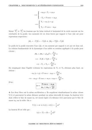 CHAPITRE 4. MOUVEMENTS À ACCÉLÉRATION CONSTANTE 219
=⇒





−m1g + T1 = m1a
−T2 + F cos α = m2a
=⇒





T1 = m1 (a + g)
T2 = F cos α − m2a
Soient
−
→
T0
1 et
−
→
T0
2 les tensions que les brins vertical et horizontal de la corde exercent sur les
extrémités de la poulie. Les moments de ces deux forces par rapport à l’axe (∆) ont pour
expressions respectives :
M1 = −T0
1R = −T1R et M2 = T0
2R = T2R
Le poids de la poulie rencontre l’axe (∆), et son moment par rapport à cet axe est donc nul.
La relation fondamentale de la dynamique d’un solide en rotation appliquée à la poulie peut
s’écrire :
M1 + M2 = J(∆)θ̈ =
J(∆)
R
a
=⇒ −T1R + T2R =
J(∆)
R
a
=⇒ −T1 + T2 =
J(∆)
R2
a
En remplaçant dans l’égalité ci-dessus les expressions de T1 et T2 obtenues plus haut, on
obtient :
−m1 (a + g) + F cos α − m2a =
J(∆)
R2
a
=⇒ −m1g + F cos α = m1a + m2a +
J(∆)
R2
a
D’où :
a =
F cos α − m1g
m1 + m2 +
J(∆)
R2
4- Les deux blocs ont la même accélération a. Ils acquièrent simultanément la même vitesse
V (t) et parcourent la même distance pendant un même intervalle de temps. La hauteur h (t)
dont s’élève le bloc de masse m1 est encore égale à la distance d (t) parcourue par le bloc de
masse m2 sur la table. On a :
V (t) = at et h (t) = d (t) =
1
2
at2
La hauteur H est telle que :
h (t = T) = H =
1
2
aT2
GLOIRE AU SEIGNEUR JÉSUS-CHRIST !
 