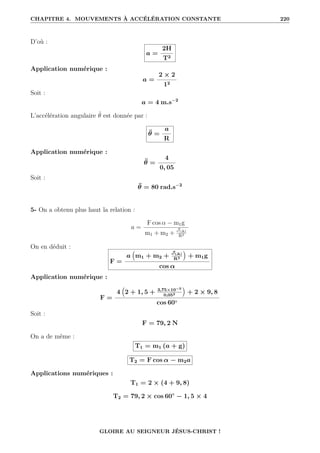 CHAPITRE 4. MOUVEMENTS À ACCÉLÉRATION CONSTANTE 220
D’où :
a =
2H
T2
Application numérique :
a =
2 × 2
12
Soit :
a = 4 m.s−2
L’accélération angulaire θ̈ est donnée par :
θ̈ =
a
R
Application numérique :
θ̈ =
4
0, 05
Soit :
θ̈ = 80 rad.s−2
5- On a obtenu plus haut la relation :
a =
F cos α − m1g
m1 + m2 +
J(∆)
R2
On en déduit :
F =
a
€
m1 + m2 +
J(∆)
R2
Š
+ m1g
cos α
Application numérique :
F =
4
€
2 + 1, 5 + 3,75×10−3
0,052
Š
+ 2 × 9, 8
cos 60◦
Soit :
F = 79, 2 N
On a de même :
T1 = m1 (a + g)
T2 = F cos α − m2a
Applications numériques :
T1 = 2 × (4 + 9, 8)
T2 = 79, 2 × cos 60◦
− 1, 5 × 4
GLOIRE AU SEIGNEUR JÉSUS-CHRIST !
 