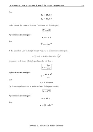 CHAPITRE 4. MOUVEMENTS À ACCÉLÉRATION CONSTANTE 221
Soit :
T1 = 27, 6 N
T2 = 33, 6 N
6- La vitesse des blocs au bout de l’opération est donnée par :
V = aT
Application numérique :
V = 4 × 1
Soit :
V = 4 m.s−1
7- La pulsation ω (t) et l’angle balayé θ (t) par la poulie sont donnés par :
ω (t) = θ̈t et θ (t) = 2πn (t) =
θ̈
2
t2
Le nombre n de tours effectués par la poulie est donc :
n =
θ̈T2
4π
Application numérique :
n =
80 × 12
4π
Soit :
n = 6, 36 tours
La vitesse angulaire ω de la poulie au bout de l’opération est :
ω = θ̈T
Application numérique :
ω = 80 × 1
Soit :
ω = 80 rad.s−1
GLOIRE AU SEIGNEUR JÉSUS-CHRIST !
 