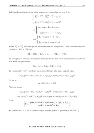 CHAPITRE 4. MOUVEMENTS À ACCÉLÉRATION CONSTANTE 223
3- En appliquant la deuxième loi de Newton aux deux cubes, on peut écrire :





−
→
P1 +
−
→
T1 +
−
−
−
→
RN1 +
−
→
f1 = m1
−
→
a1
−
→
P2 +
−
→
T2 +
−
−
−
→
RN2 +
−
→
f2 = m2
−
→
a2
=⇒





m1g sin α − T1 − f = m1a1
−m2g sin β + T2 − f = m2a2
=⇒





T1 = m1g sin α − f − m1a1
T2 = m2a2 + m2g sin β + f
Soient
−
→
T0
1 et
−
→
T0
2 les forces que les cordes exercent sur les cylindres. Leurs moments respectifs
par rapport à l’axe (∆) sont :
M1 = T0
1R1 = T1R1 et M2 = −T0
2R2 = −T2R2
En appliquant la relation fondamentale de la dynamique d’un solide en mouvement de rotation
à la poulie, on peut écrire :
M1 + M2 = T1R1 − T2R2 = J(∆)θ̈
En remplaçant T1 et T2 par leurs expressions obtenues plus haut, on peut écrire :
m1R1g sin α − fR1 − m1a1R1 − m2a2R2 − m2R2g sin β − fR2 = J(∆)θ̈
Or, on a :
a1 = R1θ̈ et a2 = R2θ̈
Ainsi, on a donc :
m1R1g sin α − fR1 − m1R1
2
θ̈ − m2R2
2
θ̈ − m2R2g sin β − fR2 = J(∆)θ̈
=⇒ m1R1
2
+ m2R2
2
+ J(∆)

θ̈ = m1R1g sin α − m2R2g sin β − f (R1 + R2)
D’où :
θ̈ =
g (m1R1 sin α − m2R2 sin β) − f (R1 + R2)
m1R1
2
+ m2R2
2
+ J(∆)
4- Au bout de T = 0, 8 s, le centre d’inertie du cube d’arête c1 parcourt la distance D1.
GLOIRE AU SEIGNEUR JÉSUS-CHRIST !
 