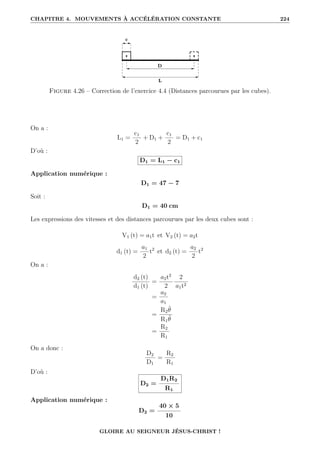 CHAPITRE 4. MOUVEMENTS À ACCÉLÉRATION CONSTANTE 224
Figure 4.26 – Correction de l’exercice 4.4 (Distances parcourues par les cubes).
On a :
L1 =
c1
2
+ D1 +
c1
2
= D1 + c1
D’où :
D1 = L1 − c1
Application numérique :
D1 = 47 − 7
Soit :
D1 = 40 cm
Les expressions des vitesses et des distances parcourues par les deux cubes sont :
V1 (t) = a1t et V2 (t) = a2t
d1 (t) =
a1
2
t2
et d2 (t) =
a2
2
t2
On a :
d2 (t)
d1 (t)
=
a2t2
2
2
a1t2
=
a2
a1
=
R2θ̈
R1θ̈
=
R2
R1
On a donc :
D2
D1
=
R2
R1
D’où :
D2 =
D1R2
R1
Application numérique :
D2 =
40 × 5
10
GLOIRE AU SEIGNEUR JÉSUS-CHRIST !
 
