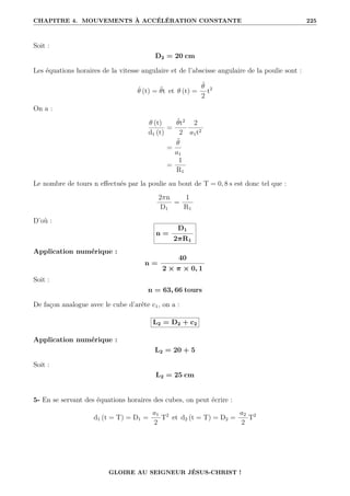 CHAPITRE 4. MOUVEMENTS À ACCÉLÉRATION CONSTANTE 225
Soit :
D2 = 20 cm
Les équations horaires de la vitesse angulaire et de l’abscisse angulaire de la poulie sont :
θ̇ (t) = θ̈t et θ (t) =
θ̈
2
t2
On a :
θ (t)
d1 (t)
=
θ̈t2
2
2
a1t2
=
θ̈
a1
=
1
R1
Le nombre de tours n effectués par la poulie au bout de T = 0, 8 s est donc tel que :
2πn
D1
=
1
R1
D’où :
n =
D1
2πR1
Application numérique :
n =
40
2 × π × 0, 1
Soit :
n = 63, 66 tours
De façon analogue avec le cube d’arête c1, on a :
L2 = D2 + c2
Application numérique :
L2 = 20 + 5
Soit :
L2 = 25 cm
5- En se servant des équations horaires des cubes, on peut écrire :
d1 (t = T) = D1 =
a1
2
T2
et d2 (t = T) = D2 =
a2
2
T2
GLOIRE AU SEIGNEUR JÉSUS-CHRIST !
 