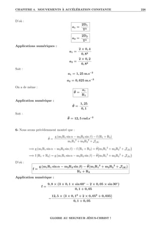 CHAPITRE 4. MOUVEMENTS À ACCÉLÉRATION CONSTANTE 226
D’où :
a1 =
2D1
T2
a2 =
2D2
T2
Applications numériques :
a1 =
2 × 0, 4
0, 82
a2 =
2 × 0, 2
0, 82
Soit :
a1 = 1, 25 m.s−2
a2 = 0, 625 m.s−2
On a de même :
θ̈ =
a1
R1
Application numérique :
θ̈ =
1, 25
0, 1
Soit :
θ̈ = 12, 5 rad.s−2
6- Nous avons précédemment montré que :
θ̈ =
g (m1R1 sin α − m2R2 sin β) − f (R1 + R2)
m1R1
2
+ m2R2
2
+ J(∆)
=⇒ g (m1R1 sin α − m2R2 sin β) − f (R1 + R2) = θ̈ m1R1
2
+ m2R2
2
+ J(∆)

=⇒ f (R1 + R2) = g (m1R1 sin α − m2R2 sin β) − θ̈ m1R1
2
+ m2R2
2
+ J(∆)

D’où :
f =
g (m1R1 sin α − m2R2 sin β) − θ̈ m1R1
2
+ m2R2
2
+ J(∆)

R1 + R2
Application numérique :
f =
9, 8 × (3 × 0, 1 × sin 60◦
− 2 × 0, 05 × sin 30◦
)
0, 1 + 0, 05
−
12, 5 × 3 × 0, 12
+ 2 × 0, 052
+ 0, 035

0, 1 + 0, 05
GLOIRE AU SEIGNEUR JÉSUS-CHRIST !
 