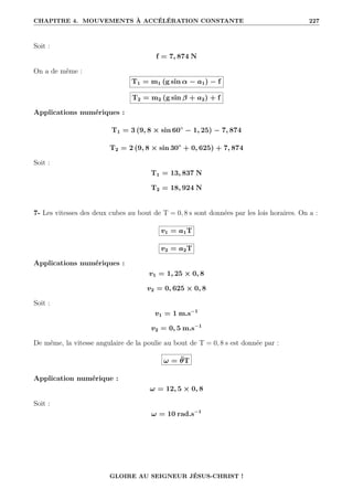 CHAPITRE 4. MOUVEMENTS À ACCÉLÉRATION CONSTANTE 227
Soit :
f = 7, 874 N
On a de même :
T1 = m1 (g sin α − a1) − f
T2 = m2 (g sin β + a2) + f
Applications numériques :
T1 = 3 (9, 8 × sin 60◦
− 1, 25) − 7, 874
T2 = 2 (9, 8 × sin 30◦
+ 0, 625) + 7, 874
Soit :
T1 = 13, 837 N
T2 = 18, 924 N
7- Les vitesses des deux cubes au bout de T = 0, 8 s sont données par les lois horaires. On a :
v1 = a1T
v2 = a2T
Applications numériques :
v1 = 1, 25 × 0, 8
v2 = 0, 625 × 0, 8
Soit :
v1 = 1 m.s−1
v2 = 0, 5 m.s−1
De même, la vitesse angulaire de la poulie au bout de T = 0, 8 s est donnée par :
ω = θ̈T
Application numérique :
ω = 12, 5 × 0, 8
Soit :
ω = 10 rad.s−1
GLOIRE AU SEIGNEUR JÉSUS-CHRIST !
 