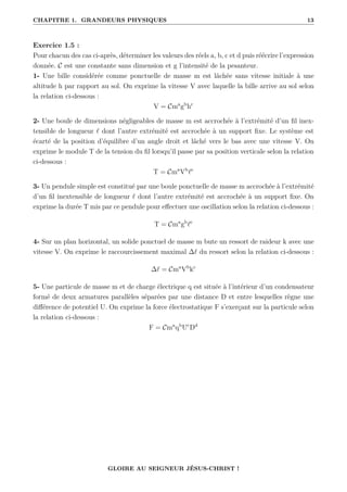 CHAPITRE 1. GRANDEURS PHYSIQUES 13
Exercice 1.5 :
Pour chacun des cas ci-après, déterminer les valeurs des réels a, b, c et d puis réécrire l’expression
donnée. C est une constante sans dimension et g l’intensité de la pesanteur.
1- Une bille considérée comme ponctuelle de masse m est lâchée sans vitesse initiale à une
altitude h par rapport au sol. On exprime la vitesse V avec laquelle la bille arrive au sol selon
la relation ci-dessous :
V = Cma
gb
hc
2- Une boule de dimensions négligeables de masse m est accrochée à l’extrémité d’un fil inex-
tensible de longueur ` dont l’autre extrémité est accrochée à un support fixe. Le système est
écarté de la position d’équilibre d’un angle droit et lâché vers le bas avec une vitesse V. On
exprime le module T de la tension du fil lorsqu’il passe par sa position verticale selon la relation
ci-dessous :
T = Cma
Vb
`c
3- Un pendule simple est constitué par une boule ponctuelle de masse m accrochée à l’extrémité
d’un fil inextensible de longueur ` dont l’autre extrémité est accrochée à un support fixe. On
exprime la durée T mis par ce pendule pour effectuer une oscillation selon la relation ci-dessous :
T = Cma
gb
`c
4- Sur un plan horizontal, un solide ponctuel de masse m bute un ressort de raideur k avec une
vitesse V. On exprime le raccourcissement maximal ∆` du ressort selon la relation ci-dessous :
∆` = Cma
Vb
kc
5- Une particule de masse m et de charge électrique q est située à l’intérieur d’un condensateur
formé de deux armatures parallèles séparées par une distance D et entre lesquelles règne une
différence de potentiel U. On exprime la force électrostatique F s’exerçant sur la particule selon
la relation ci-dessous :
F = Cma
qb
Uc
Dd
GLOIRE AU SEIGNEUR JÉSUS-CHRIST !
 