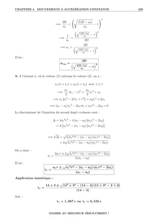 CHAPITRE 4. MOUVEMENTS À ACCÉLÉRATION CONSTANTE 229
=⇒
2D
a1

Ê
2 (D − x0)
a2
− τ
!2
=⇒
1
a1

È
2(D−x0)
a2
− τ
2
2D
=⇒ a1 
2D
È
2(D−x0)
a2
− τ
2
D’où :
a1m =
2D
€È 2(D−x0)
a2
− τ
Š2
3- A l’instant t1 où la voiture (1) rattrape la voiture (2), on a :
x1 (t = t1) = x2 (t = t2) avec t ≥ τ
=⇒
a1
2
(t1 − τ)2
=
a2
2
t1
2
+ x0
=⇒ a1 t1
2
− 2τt1 + τ2

= a2t1
2
+ 2x0
=⇒ (a1 − a2) t1
2
− 2a1τt1 + a1τ2
− 2x0 = 0
Le discriminant de l’équation du second degré ci-dessus vaut :
∆ = 4a1
2
τ2
− 4 (a1 − a2) a1τ2
− 2x0

= 4

a1
2
τ2
− (a1 − a2) a1τ2
− 2x0

=⇒
√
∆ =
p
4 [a1
2τ2 − (a1 − a2) (a1τ2 − 2x0)]
= 2
p
a1
2τ2 − (a1 − a2) (a1τ2 − 2x0)
On a donc :
t1 =
2a1τ ± 2
p
a1
2τ2 − (a1 − a2) (a1τ2 − 2x0)
2 (a1 − a2)
D’où :
t1 =
a1τ ±
p
a1
2τ2 − (a1 − a2) (a1τ2 − 2x0)
(a1 − a2)
Application numérique :
t1 =
14 × 3 ±
p
142
× 32 − (14 − 4) (14 × 32 − 2 × 2)
(14 − 4)
Soit :
t1 = 1, 867 s ou t1 = 6, 532 s
GLOIRE AU SEIGNEUR JÉSUS-CHRIST !
 