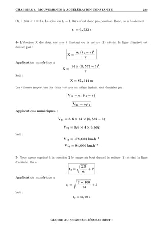 CHAPITRE 4. MOUVEMENTS À ACCÉLÉRATION CONSTANTE 230
Or, 1, 867  τ ≡ 3 s. La solution t1 = 1, 867 s n’est donc pas possible. Donc, on a finalement :
t1 = 6, 532 s
4- L’abscisse X des deux voitures à l’instant ou la voiture (1) atteint la ligne d’arrivée est
donnée par :
X =
a1 (t1 − τ)2
2
Application numérique :
X =
14 × (6, 532 − 3)2
2
Soit :
X = 87, 344 m
Les vitesses respectives des deux voitures au même instant sont données par :
V11 = a1 (t1 − τ)
V21 = a2t1
Applications numériques :
V11 = 3, 6 × 14 × (6, 532 − 3)
V21 = 3, 6 × 4 × 6, 532
Soit :
V11 = 178, 032 km.h−1
V21 = 94, 066 km.h−1
5- Nous avons exprimé à la question 2 le temps au bout duquel la voiture (1) atteint la ligne
d’arrivée. On a :
t2 =
Ê
2D
a1
+ τ
Application numérique :
t2 =
Ê
2 × 100
14
+ 3
Soit :
t2 = 6, 78 s
GLOIRE AU SEIGNEUR JÉSUS-CHRIST !
 