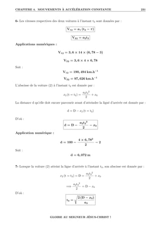 CHAPITRE 4. MOUVEMENTS À ACCÉLÉRATION CONSTANTE 231
6- Les vitesses respectives des deux voitures à l’instant t2 sont données par :
V12 = a1 (t2 − τ)
V22 = a2t2
Applications numériques :
V12 = 3, 6 × 14 × (6, 78 − 3)
V22 = 3, 6 × 4 × 6, 78
Soit :
V12 = 190, 494 km.h−1
V22 = 97, 626 km.h−1
L’abscisse de la voiture (2) à l’instant t2 est donnée par :
x2 (t = t2) =
a2t2
2
2
+ x0
La distance d qu’elle doit encore parcourir avant d’atteindre la ligné d’arrivée est donnée par :
d = D − x2 (t = t2)
D’où :
d = D −
a2t2
2
2
− x0
Application numérique :
d = 100 −
4 × 6, 782
2
− 2
Soit :
d = 6, 072 m
7- Lorsque la voiture (2) atteint la ligne d’arrivée à l’instant t3, son abscisse est donnée par :
x2 (t = t3) = D =
a2t3
2
2
+ x0
=⇒
a2t3
2
2
= D − x0
D’où :
t3 =
Ê
2 (D − x0)
a2
GLOIRE AU SEIGNEUR JÉSUS-CHRIST !
 