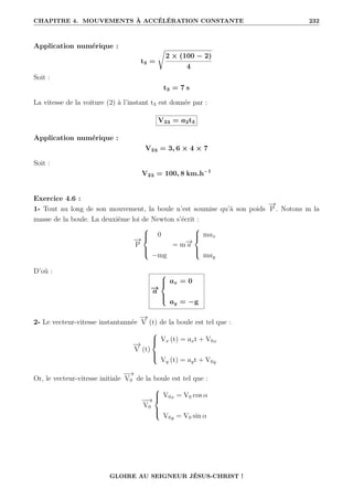 CHAPITRE 4. MOUVEMENTS À ACCÉLÉRATION CONSTANTE 232
Application numérique :
t3 =
Ê
2 × (100 − 2)
4
Soit :
t3 = 7 s
La vitesse de la voiture (2) à l’instant t3 est donnée par :
V23 = a2t3
Application numérique :
V23 = 3, 6 × 4 × 7
Soit :
V23 = 100, 8 km.h−1
Exercice 4.6 :
1- Tout au long de son mouvement, la boule n’est soumise qu’à son poids
−
→
P . Notons m la
masse de la boule. La deuxième loi de Newton s’écrit :
−
→
P





0
−mg
= m−
→
a





max
may
D’où :
−
→
a





ax = 0
ay = −g
2- Le vecteur-vitesse instantannée
−
→
V (t) de la boule est tel que :
−
→
V (t)





Vx (t) = axt + V0x
Vy (t) = ayt + V0y
Or, le vecteur-vitesse initiale
−
−
→
V0 de la boule est tel que :
−
−
→
V0





V0x = V0 cos α
V0y = V0 sin α
GLOIRE AU SEIGNEUR JÉSUS-CHRIST !
 