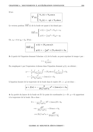 CHAPITRE 4. MOUVEMENTS À ACCÉLÉRATION CONSTANTE 233
D’où :
−
→
V (t)





Vx (t) = V0 cos α
Vy (t) = −gt + V0 sin α
Le vecteur position
−
−
→
OM (t) de la boule est quant à lui donné par :
−
−
→
OM (t)





x (t) = 1
2
axt2
+ V0xt + x0
y (t) = 1
2
ayt2
+ V0yt + y0
Or, x0 = 0 et y0 = h0. D’où :
−
−
→
OM (t)





x (t) = (V0 cos α) t
y (t) = − 1
2
gt2
+ (V0 sin α) t + h0
3- A partir de l’équation donnant l’abscisse x (t) de la boule, on peut exprimer le temps t par :
t =
x
V0 cos α
En remplaçant t par l’expression ci-dessus dans l’équation donnant y (t), on obtient :
y = −
1
2
g

x
V0 cos α
‹2
+ (V0 sin α)

x
V0 cos α
‹
+ h0
= −
1
2
g
x2
V0
2
cos2 α
+ (tan α) x + h0
L’équation horaire de la trajectoire de la boule dans le repère (O ; x ; y) est donc :
y = f(x) = −
g
2V0
2
cos2 α
x2
+ (tan α) x + h0
4- La portée du lancer de la boule est D. Le point de coordonnées (x = D ; y = 0) appartient
à la trajectoire de la boule. On a donc :
0 = −
g
2V0
2
cos2 α
D2
+ (tan α) D + h0
=⇒
gD2
2V0
2
cos2 α
= D tan α + h0
=⇒ 2V0
2
cos2
α =
gD2
D tan α + h0
GLOIRE AU SEIGNEUR JÉSUS-CHRIST !
 