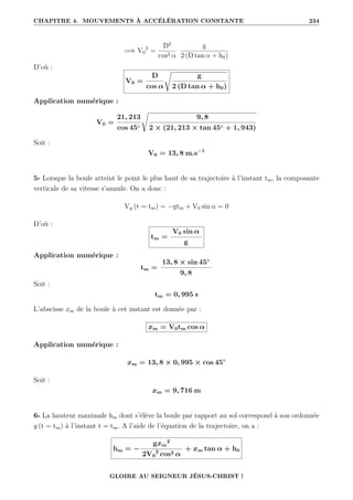 CHAPITRE 4. MOUVEMENTS À ACCÉLÉRATION CONSTANTE 234
=⇒ V0
2
=
D2
cos2 α
g
2 (D tan α + h0)
D’où :
V0 =
D
cos α
Ê
g
2 (D tan α + h0)
Application numérique :
V0 =
21, 213
cos 45◦
Ê
9, 8
2 × (21, 213 × tan 45◦ + 1, 943)
Soit :
V0 = 13, 8 m.s−1
5- Lorsque la boule atteint le point le plus haut de sa trajectoire à l’instant tm, la composante
verticale de sa vitesse s’annule. On a donc :
Vy (t = tm) = −gtm + V0 sin α = 0
D’où :
tm =
V0 sin α
g
Application numérique :
tm =
13, 8 × sin 45◦
9, 8
Soit :
tm = 0, 995 s
L’abscisse xm de la boule à cet instant est donnée par :
xm = V0tm cos α
Application numérique :
xm = 13, 8 × 0, 995 × cos 45◦
Soit :
xm = 9, 716 m
6- La hauteur maximale hm dont s’élève la boule par rapport au sol correspond à son ordonnée
y (t = tm) à l’instant t = tm. A l’aide de l’équation de la trajectoire, on a :
hm = −
gxm
2
2V0
2
cos2 α
+ xm tan α + h0
GLOIRE AU SEIGNEUR JÉSUS-CHRIST !
 