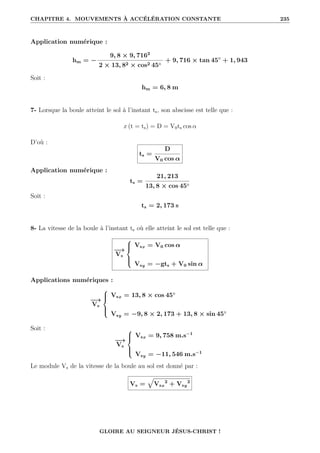 CHAPITRE 4. MOUVEMENTS À ACCÉLÉRATION CONSTANTE 235
Application numérique :
hm = −
9, 8 × 9, 7162
2 × 13, 82 × cos2 45◦
+ 9, 716 × tan 45◦
+ 1, 943
Soit :
hm = 6, 8 m
7- Lorsque la boule atteint le sol à l’instant ts, son abscisse est telle que :
x (t = ts) = D = V0ts cos α
D’où :
ts =
D
V0 cos α
Application numérique :
ts =
21, 213
13, 8 × cos 45◦
Soit :
ts = 2, 173 s
8- La vitesse de la boule à l’instant ts où elle atteint le sol est telle que :
−
→
Vs





Vsx = V0 cos α
Vsy = −gts + V0 sin α
Applications numériques :
−
→
Vs





Vsx = 13, 8 × cos 45◦
Vsy = −9, 8 × 2, 173 + 13, 8 × sin 45◦
Soit :
−
→
Vs





Vsx = 9, 758 m.s−1
Vsy = −11, 546 m.s−1
Le module Vs de la vitesse de la boule au sol est donné par :
Vs =
È
Vsx
2
+ Vsy
2
GLOIRE AU SEIGNEUR JÉSUS-CHRIST !
 