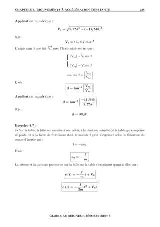 CHAPITRE 4. MOUVEMENTS À ACCÉLÉRATION CONSTANTE 236
Application numérique :
Vs =
È
9, 7582
+ (−11, 546)2
Soit :
Vs = 15, 117 m.s−1
L’angle aigu β que fait
−
→
Vs avec l’horizontale est tel que :





|Vsx| = Vs cos β
Vsy = Vs sin β
=⇒ tan β =
Vsy
Vsx
D’où :
β = tan−1
Vsy
Vsx
Application numérique :
β = tan−1
−11, 546
9, 758
Soit :
β = 49, 8◦
Exercice 4.7 :
1- Sur la table, la bille est soumise à son poids, à la réaction normale de la table qui compense
ce poids, et à la force de frottement dont le module f peut s’exprimer selon le théorème du
centre d’inertie par :
f = −ma0
D’où :
a0 = −
f
m
La vitesse et la distance parcourue par la bille sur la table s’expriment quant à elles par :
v (t) = −
f
m
t + V0
d (t) = −
f
2m
t2
+ V0t
GLOIRE AU SEIGNEUR JÉSUS-CHRIST !
 