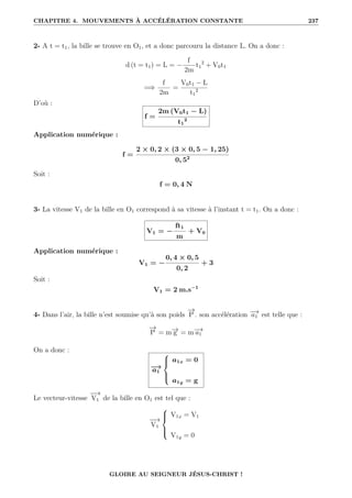 CHAPITRE 4. MOUVEMENTS À ACCÉLÉRATION CONSTANTE 237
2- A t = t1, la bille se trouve en O1, et a donc parcouru la distance L. On a donc :
d (t = t1) = L = −
f
2m
t1
2
+ V0t1
=⇒
f
2m
=
V0t1 − L
t1
2
D’où :
f =
2m (V0t1 − L)
t1
2
Application numérique :
f =
2 × 0, 2 × (3 × 0, 5 − 1, 25)
0, 52
Soit :
f = 0, 4 N
3- La vitesse V1 de la bille en O1 correspond à sa vitesse à l’instant t = t1. On a donc :
V1 = −
ft1
m
+ V0
Application numérique :
V1 = −
0, 4 × 0, 5
0, 2
+ 3
Soit :
V1 = 2 m.s−1
4- Dans l’air, la bille n’est soumise qu’à son poids
−
→
P . son accélération −
→
a1 est telle que :
−
→
P = m−
→
g = m−
→
a1
On a donc :
−
→
a1





a1x = 0
a1y = g
Le vecteur-vitesse
−
−
→
V1 de la bille en O1 est tel que :
−
−
→
V1





V1x = V1
V1y = 0
GLOIRE AU SEIGNEUR JÉSUS-CHRIST !
 