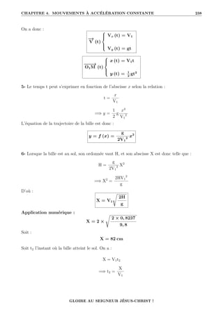 CHAPITRE 4. MOUVEMENTS À ACCÉLÉRATION CONSTANTE 238
On a donc :
−
→
V (t)





Vx (t) = V1
Vy (t) = gt
−
−
−
→
O1M (t)





x (t) = V1t
y (t) = 1
2
gt2
5- Le temps t peut s’exprimer en fonction de l’abscisse x selon la relation :
t =
x
V1
=⇒ y =
1
2
g
x2
V1
2
L’équation de la trajectoire de la bille est donc :
y = f (x) =
g
2V1
2
x2
6- Lorsque la bille est au sol, son ordonnée vaut H, et son abscisse X est donc telle que :
H =
g
2V1
2 X2
=⇒ X2
=
2HV1
2
g
D’où :
X = V1
Ê
2H
g
Application numérique :
X = 2 ×
Ê
2 × 0, 8237
9, 8
Soit :
X = 82 cm
Soit t2 l’instant où la bille atteint le sol. On a :
X = V1t2
=⇒ t2 =
X
V1
GLOIRE AU SEIGNEUR JÉSUS-CHRIST !
 