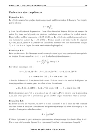 CHAPITRE 1. GRANDEURS PHYSIQUES 14
Evaluations des compétences
Evaluation 1.1 :
La période propre d’un pendule simple comprenant un fil inextensible de longueur ` est donnée
par la relation :
T = 2π
Ê
`
g
g étant l’accélération de la pesanteur. Deux élèves Daniel et Jérémie décident de mesurer la
valeur de g dans leur laboratoire de physique en réalisant une expérience du pendule simple.
Daniel utilise un fil de longueur `1 = 60, 15 ± 0, 01 cm. La période des oscillations mesurée avec
son chronomètre indique T1 = 1, 55 ± 0, 02 s. Jérémie quant à lui utilise un fil de longueur
`2 = 115, 25 ± 0, 02 cm et la période des oscillations mesurée avec son chronomètre indique
T2 = 2, 15 ± 0, 01 s. Lequel des deux résultats sera le plus précis ?
Evaluation 1.2 :
Dans un document, des élèves ont trouvé un exercice dans lequel une grandeur G est exprimée
en fonction d’autres grandeurs α, β, γ, µ et λ selon la relation ci-dessous :
G =
αβ + γ2
√
µ2 − λ2
avec µ  λ
Les valeurs numériques sont :
α = 2, 00 ± 0, 01 USI ; β = 3, 00 ± 0, 01 USI ; γ = 6, 00 ± 0, 01 USI
µ = 10, 00 ± 0, 01 USI ; λ = 8, 00 ± 0, 01 USI
A la suite de l’exercice, il est demandé de choisir l’écriture correcte du résultat de G parmi les
trois propositions ci-dessous, pour un même niveau de confiance :
a. G = 7, 00 ± 0, 03 USI ; b. G = 7, 00 ± 0, 04 USI ; c. G = 6, 00 ± 0, 04 USI
Paul est convaincu que c’est la propositon b qui est correcte, Pierre lui opte pour la propositon
c, et Jean pense que c’est la propositon a qui est valable. Lequel de ces trois élèves a raison ?
Evaluation 1.3 :
En lisant un livre de Physique, un élève a lu que l’intensité F de la force du vent soufflant
avec une vitesse V supposée constante sur une poutre cylindrique de masse volumique ρ et de
diamètre D s’exprime selon la relation :
F =
1
2
ρADV2
L’élève a également lu que A représente une constante aérodynamique dont l’unité SI est le m2
.
Une erreur a été commise dans ce livre concernant l’unité de cette constante. Laquelle ?
GLOIRE AU SEIGNEUR JÉSUS-CHRIST !
 