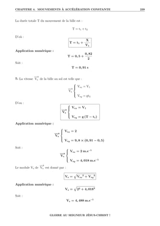 CHAPITRE 4. MOUVEMENTS À ACCÉLÉRATION CONSTANTE 239
La durée totale T du mouvement de la bille est :
T = t1 + t2
D’où :
T = t1 +
X
V1
Application numérique :
T = 0, 5 +
0, 82
2
Soit :
T = 0, 91 s
7- La vitesse
−
→
Vs de la bille au sol est telle que :
−
→
Vs





Vsx = V1
Vsy = gt2
D’ou :
−
→
Vs





Vsx = V1
Vsy = g (T − t1)
Application numérique :
−
→
Vs





Vsx = 2
Vsy = 9, 8 × (0, 91 − 0, 5)
Soit :
−
→
Vs





Vsx = 2 m.s−1
Vsy = 4, 018 m.s−1
Le module Vs de
−
→
Vs est donné par :
Vs =
È
Vsx
2
+ Vsy
2
Application numérique :
Vs =
È
22 + 4, 0182
Soit :
Vs = 4, 488 m.s−1
GLOIRE AU SEIGNEUR JÉSUS-CHRIST !
 