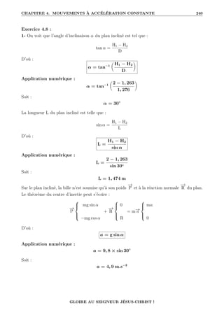 CHAPITRE 4. MOUVEMENTS À ACCÉLÉRATION CONSTANTE 240
Exercice 4.8 :
1- On voit que l’angle d’inclinaison α du plan incliné est tel que :
tan α =
H1 − H2
D
D’où :
α = tan−1

H1 − H2
D
‹
Application numérique :
α = tan−1

2 − 1, 263
1, 276
‹
Soit :
α = 30◦
La longueur L du plan incliné est telle que :
sin α =
H1 − H2
L
D’où :
L =
H1 − H2
sin α
Application numérique :
L =
2 − 1, 263
sin 30◦
Soit :
L = 1, 474 m
Sur le plan incliné, la bille n’est soumise qu’à son poids
−
→
P et à la réaction normale
−
→
R du plan.
Le théorème du centre d’inertie peut s’écrire :
−
→
P





mg sin α
−mg cos α
+
−
→
R





0
R
= m−
→
a





ma
0
D’où :
a = g sin α
Application numérique :
a = 9, 8 × sin 30◦
Soit :
a = 4, 9 m.s−2
GLOIRE AU SEIGNEUR JÉSUS-CHRIST !
 