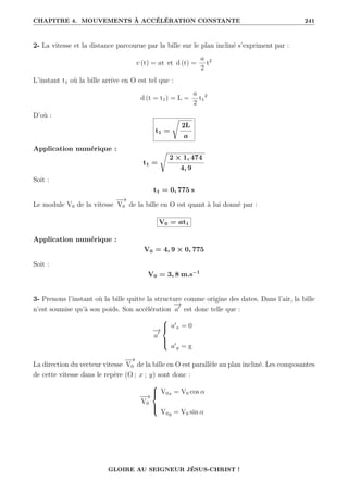 CHAPITRE 4. MOUVEMENTS À ACCÉLÉRATION CONSTANTE 241
2- La vitesse et la distance parcourue par la bille sur le plan incliné s’expriment par :
v (t) = at et d (t) =
a
2
t2
L’instant t1 où la bille arrive en O est tel que :
d (t = t1) = L =
a
2
t1
2
D’où :
t1 =
Ê
2L
a
Application numérique :
t1 =
Ê
2 × 1, 474
4, 9
Soit :
t1 = 0, 775 s
Le module V0 de la vitesse
−
−
→
V0 de la bille en O est quant à lui donné par :
V0 = at1
Application numérique :
V0 = 4, 9 × 0, 775
Soit :
V0 = 3, 8 m.s−1
3- Prenons l’instant où la bille quitte la structure comme origine des dates. Dans l’air, la bille
n’est soumise qu’à son poids. Son accélération
−
→
a0
est donc telle que :
−
→
a0





a0
x = 0
a0
y = g
La direction du vecteur vitesse
−
−
→
V0 de la bille en O est parallèle au plan incliné. Les composantes
de cette vitesse dans le repère (O ; x ; y) sont donc :
−
−
→
V0





V0x = V0 cos α
V0y = V0 sin α
GLOIRE AU SEIGNEUR JÉSUS-CHRIST !
 