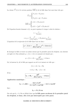 CHAPITRE 4. MOUVEMENTS À ACCÉLÉRATION CONSTANTE 242
La vitesse
−
→
V (t) et le vecteur position
−
−
→
OM (t) de la bille dans l’air sont donc tels que :
−
→
V (t)





Vx (t) = V0 cos α
Vy (t) = gt + V0 sin α
−
−
→
OM (t)





x (t) = (V0 cos α) t
y (t) = 1
2
gt2
+ (V0 sin α) t
De l’équation horaire donnant x (t), on peut exprimer le temps t selon la relation :
t =
x
V0 cos α
=⇒ y =
g
2
x2
V0
2
cos2 α
+ (V0 sin α)
x
V0 cos α
L’équation de la trajectoire de la bille dans l’air est donc :
y = f (x) =
g
2V0
2
cos2 α
x2
+ (tan α) x
4- Lorsque la bille se trouve au même niveau que la première paroi du récipient, son abscisse
est égale à d. Son ordonnée y = f (x = d) à ce moment est donnée par :
y = f (x = d) =
gd2
2V0
2
cos2 α
+ d tan α
Or, la hauteur h1 de la bille par rapport au sol à cet instant est telle que :
f (x = d) + h1 = H2
=⇒ h1 = H2 − f (x = d)
D’où :
h1 = H2 −
gd2
2V0
2
cos2 α
− d tan α
Application numérique :
h1 = 1, 263 −
9, 8 × 0, 82
2 × 3, 82
× cos2 30◦
− 0, 8 × tan 30◦
Soit :
h1 = 51, 15 cm
On voit que h1  h. On en déduit donc que la bille passe au-dessus de la première paroi
du récipient, et donc, elle n’est pas interceptée par cette paroi.
GLOIRE AU SEIGNEUR JÉSUS-CHRIST !
 