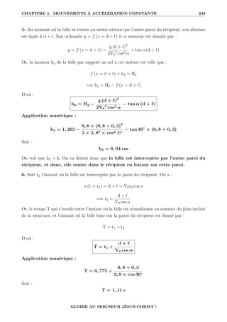 CHAPITRE 4. MOUVEMENTS À ACCÉLÉRATION CONSTANTE 243
5- Au moment où la bille se trouve au même niveau que l’autre paroi du récipient, son abscisse
est égale à d + `. Son ordonnée y = f (x = d + `) à ce moment est donnée par :
y = f (x = d + `) =
g (d + `)2
2V0
2
cos2 α
+ tan α (d + `)
Or, la hauteur h2 de la bille par rapport au sol à cet instant est telle que :
f (x = d + `) + h2 = H2
=⇒ h2 = H2 − f (x = d + `)
D’où :
h2 = H2 −
g (d + `)2
2V0
2
cos2 α
− tan α (d + `)
Application numérique :
h2 = 1, 263 −
9, 8 × (0, 8 + 0, 3)2
2 × 3, 82
× cos2 30°
− tan 30◦
× (0, 8 + 0, 3)
Soit :
h2 = 8, 04 cm
On voit que h2  h. On en déduit donc que la bille est interceptée par l’autre paroi du
récipient, et donc, elle rentre dans le récipient en butant sur cette paroi.
6- Soit t2 l’instant où la bille est interceptée par la paroi du récipient. On a :
x (t = t2) = d + ` = V0t2 cos α
=⇒ t2 =
d + `
V0 cos α
Or, le temps T qui s’écoule entre l’instant où la bille est abandonnée au sommet du plan incliné
de la structure, et l’instant où la bille bute sur la paroi du récipient est donné par :
T = t1 + t2
D’où :
T = t1 +
d + `
V0 cos α
Application numérique :
T = 0, 775 +
0, 8 + 0, 3
3, 8 × cos 30◦
Soit :
T = 1, 11 s
GLOIRE AU SEIGNEUR JÉSUS-CHRIST !
 