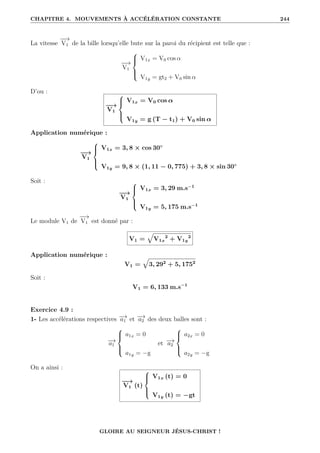 CHAPITRE 4. MOUVEMENTS À ACCÉLÉRATION CONSTANTE 244
La vitesse
−
−
→
V1 de la bille lorsqu’elle bute sur la paroi du récipient est telle que :
−
−
→
V1





V1x = V0 cos α
V1y = gt2 + V0 sin α
D’ou :
−
−
→
V1





V1x = V0 cos α
V1y = g (T − t1) + V0 sin α
Application numérique :
−
−
→
V1





V1x = 3, 8 × cos 30◦
V1y = 9, 8 × (1, 11 − 0, 775) + 3, 8 × sin 30◦
Soit :
−
−
→
V1





V1x = 3, 29 m.s−1
V1y = 5, 175 m.s−1
Le module V1 de
−
−
→
V1 est donné par :
V1 =
È
V1x
2
+ V1y
2
Application numérique :
V1 =
È
3, 292
+ 5, 1752
Soit :
V1 = 6, 133 m.s−1
Exercice 4.9 :
1- Les accélérations respectives −
→
a1 et −
→
a2 des deux balles sont :
−
→
a1





a1x = 0
a1y = −g
et −
→
a2





a2x = 0
a2y = −g
On a ainsi :
−
−
→
V1 (t)





V1x (t) = 0
V1y (t) = −gt
GLOIRE AU SEIGNEUR JÉSUS-CHRIST !
 