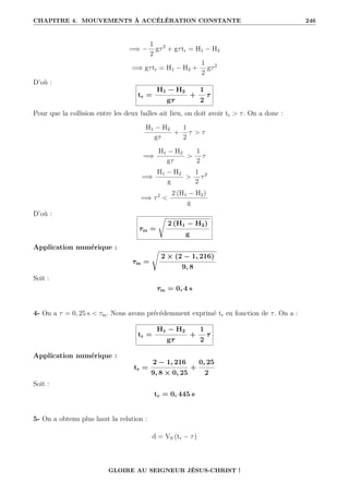 CHAPITRE 4. MOUVEMENTS À ACCÉLÉRATION CONSTANTE 246
=⇒ −
1
2
gτ2
+ gτtr = H1 − H2
=⇒ gτtr = H1 − H2 +
1
2
gτ2
D’où :
tr =
H1 − H2
gτ
+
1
2
τ
Pour que la collision entre les deux balles ait lieu, on doit avoir tr  τ. On a donc :
H1 − H2
gτ
+
1
2
τ  τ
=⇒
H1 − H2
gτ

1
2
τ
=⇒
H1 − H2
g

1
2
τ2
=⇒ τ2

2 (H1 − H2)
g
D’où :
τm =
Ê
2 (H1 − H2)
g
Application numérique :
τm =
Ê
2 × (2 − 1, 216)
9, 8
Soit :
τm = 0, 4 s
4- On a τ = 0, 25 s  τm. Nous avons précédemment exprimé tr en fonction de τ. On a :
tr =
H1 − H2
gτ
+
1
2
τ
Application numérique :
tr =
2 − 1, 216
9, 8 × 0, 25
+
0, 25
2
Soit :
tr = 0, 445 s
5- On a obtenu plus haut la relation :
d = V0 (tr − τ)
GLOIRE AU SEIGNEUR JÉSUS-CHRIST !
 