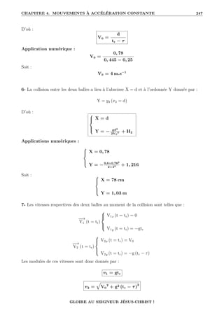 CHAPITRE 4. MOUVEMENTS À ACCÉLÉRATION CONSTANTE 247
D’où :
V0 =
d
tr − τ
Application numérique :
V0 =
0, 78
0, 445 − 0, 25
Soit :
V0 = 4 m.s−1
6- La collision entre les deux balles a lieu à l’abscisse X = d et à l’ordonnée Y donnée par :
Y = y2 (x2 = d)
D’où : 




X = d
Y = − gd2
2V0
2 + H2
Applications numériques :





X = 0, 78
Y = −9,8×0,782
2×42 + 1, 216
Soit : 




X = 78 cm
Y = 1, 03 m
7- Les vitesses respectives des deux balles au moment de la collision sont telles que :
−
−
→
V1 (t = tr)





V1x (t = tr) = 0
V1y (t = tr) = −gtr
−
−
→
V2 (t = tr)





V2x (t = tr) = V0
V2y (t = tr) = −g (tr − τ)
Les modules de ces vitesses sont donc donnés par :
v1 = gtr
v2 =
È
V0
2
+ g2 (tr − τ)2
GLOIRE AU SEIGNEUR JÉSUS-CHRIST !
 