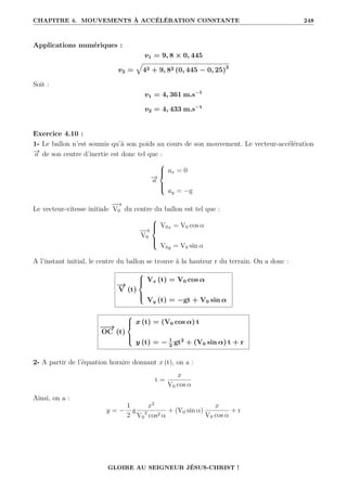 CHAPITRE 4. MOUVEMENTS À ACCÉLÉRATION CONSTANTE 248
Applications numériques :
v1 = 9, 8 × 0, 445
v2 =
È
42 + 9, 82 (0, 445 − 0, 25)2
Soit :
v1 = 4, 361 m.s−1
v2 = 4, 433 m.s−1
Exercice 4.10 :
1- Le ballon n’est soumis qu’à son poids au cours de son mouvement. Le vecteur-accélération
−
→
a de son centre d’inertie est donc tel que :
−
→
a





ax = 0
ay = −g
Le vecteur-vitesse initiale
−
−
→
V0 du centre du ballon est tel que :
−
−
→
V0





V0x = V0 cos α
V0y = V0 sin α
A l’instant initial, le centre du ballon se trouve à la hauteur r du terrain. On a donc :
−
→
V (t)





Vx (t) = V0 cos α
Vy (t) = −gt + V0 sin α
−
−
→
OC (t)





x (t) = (V0 cos α) t
y (t) = − 1
2
gt2
+ (V0 sin α) t + r
2- A partir de l’équation horaire donnant x (t), on a :
t =
x
V0 cos α
Ainsi, on a :
y = −
1
2
g
x2
V0
2
cos2 α
+ (V0 sin α)
x
V0 cos α
+ r
GLOIRE AU SEIGNEUR JÉSUS-CHRIST !
 