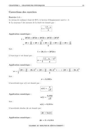 CHAPITRE 1. GRANDEURS PHYSIQUES 15
Corrections des exercices
Exercice 1.1 :
Le niveau de confiance étant de 99 %, le facteur d’élargissement vaut k = 3.
1- La moyenne t des mesures de la durée est donnée par :
t =
P5
i=1 ti
5
Application numérique :
t =
280
23 + 280
24 + 280
22 + 280
25 + 280
27
5
=
28 + 23
60
+ 28 + 24
60
+ 28 + 22
60
+ 28 + 25
60
+ 28 + 27
60
5
Soit :
t = 28, 4 s = 280
24 s
L’écart-type σ est donné par :
σ =
ÊP5
i=1 (ti − t)
2
4
Application numérique :
σ =
s
28 + 23
60
− 28, 4
2
+ 28 + 24
60
− 28, 4
2
+ · · · + 28 + 27
60
− 28, 4
2
4
Soit :
σ = 0, 032 s
L’incertitude-type u(t) est donnée par :
u(t) =
σ
√
5
Application numérique :
u(t) =
0, 032
√
5
Soit :
u(t) = 0, 014 s
L’incertitude absolue ∆t est donnée par :
∆t = ku(t)
Application numérique :
∆t = 3 × 0, 014
GLOIRE AU SEIGNEUR JÉSUS-CHRIST !
 