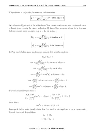CHAPITRE 4. MOUVEMENTS À ACCÉLÉRATION CONSTANTE 249
L’équation de la trajectoire du centre du ballon est donc :
y = −
g
2V0
2
cos2 α
x2
+ (tan α) x + r
3- La hauteur h0
M du centre du ballon lorsqu’il se trouve au niveau du mur correspond à son
ordonnée pour x = dM. De même, sa hauteur h0
B lorsqu’il se trouve au niveau de la ligne des
buts correspond à son ordonnée pour x = dB. On a donc :
h0
M = −
gdM
2
2V0
2
cos2 α
+ dM tan α + r
h0
B = −
gdB
2
2V0
2
cos2 α
+ dB tan α + r
4- Pour que le ballon passe au-dessus du mur, on doit avoir la condition :
h0
M  hM + r
=⇒ −
gdM
2
2V0
2
cos2 α
+ dM tan α + r  hM + r
=⇒ −
gdM
2
2V0
2
cos2 α
+ dM tan α  hM
=⇒ −
gdM
2
2V0
2 1 + tan2
α

+ dM tan α  hM
=⇒ −
gdM
2
2V0
2 tan2
α + dM tan α −
gdM
2
2V0
2 − hM  0
=⇒
gdM
2
2V0
2 tan2
α − dM tan α +
gdM
2
2V0
2 + hM  0
L’application numérique donne :
9, 8 × 102
2 ×
€
79,69
3,6
Š2 tan2
α − 10 tan α +
9, 8 × 102
2 ×
€
79,69
3,6
Š2 + 1, 8  0
On a donc :
tan2
α − 10 tan α + 2, 8  0
Pour que le ballon rentre dans les buts, il ne doit pas être intercepté par la barre transversale.
On doit donc avoir la condition :
h0
B + r  hB
=⇒ h0
B  hB − r
GLOIRE AU SEIGNEUR JÉSUS-CHRIST !
 