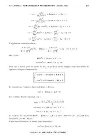 CHAPITRE 4. MOUVEMENTS À ACCÉLÉRATION CONSTANTE 250
=⇒ −
gdB
2
2V0
2
cos2 α
+ dB tan α + r  hB − r
=⇒ −
gdB
2
2V0
2
cos2 α
+ dB tan α − hB + 2r  0
=⇒ −
gdB
2
2V0
2 1 + tan2
α

+ dB tan α − hB + 2r  0
=⇒ −
gdB
2
2V0
2 tan2
α + dB tan α −
gdB
2
2V0
2 − hB + 2r  0
=⇒
gdB
2
2V0
2 tan2
α − dB tan α +
gdB
2
2V0
2 + hB − 2r  0
L’application numérique donne :
9, 8 × 202
2 ×
€
79,69
3,6
Š2 tan2
α − 20 tan α +
9, 8 × 202
2 ×
€
79,69
3,6
Š2 + 2, 42 − 2 × 0, 11  0
On a donc :
4 tan2
α − 20 tan α + 6, 2  0
=⇒ tan2
α − 5 tan α + 1, 55  0
Pour que le ballon passe au-dessus du mur, et qu’il soit cadré, l’angle α doit donc vérfier le
système d’inéquations ci-dessous :





tan2
α − 10 tan α + 2, 8  0
tan2
α − 5 tan α + 1, 55  0
5- Considérons l’équation du second degré ci-dessous :
tan2
α − 10 tan α + 2, 8 = 0
Les solutions de cette équation sont :
tan α =
10 ±
p
102 − (4 × 1 × 2, 8)
2
=⇒ tan α = 0, 288 ou tan α = 9, 711
=⇒ α = 16, 09◦
ou α = 84, 12◦
La solution de l’inéquation tan2
α − 10 tan α + 2, 8  0 dans l’intervalle ] 0° ; 90° [ est donc
l’intervalle ] 16, 09◦
; 84, 12◦
[.
Considérons l’équation du second degré ci-dessous :
tan2
α − 5 tan α + 1, 55 = 0
GLOIRE AU SEIGNEUR JÉSUS-CHRIST !
 