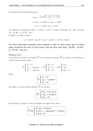 CHAPITRE 4. MOUVEMENTS À ACCÉLÉRATION CONSTANTE 251
Les solutions de cette équation sont :
tan α =
5 ±
p
52 − (4 × 1 × 1, 55)
2
=⇒ tan α = 0, 332 ou tan α = 4, 667
=⇒ α = 18.36° ou α = 77.91°
La solution de l’inéquation tan2
α − 5 tan α + 1, 55  0 dans l’intervalle ] 0° ; 90° [ est donc
] 0° ; 18, 36◦
[ ∪ ] 77, 91◦
; 90° [.
L’angle α est donc tel que :
α ∈ ] 16, 09◦
; 84, 12◦
[ ∩ {] 0° ; 18, 36◦
[ ∪ ] 77, 91◦
; 90° [}
Les deux intervalles possibles dans lesquels α doit se situer pour que le ballon
passe au-dessus du mur et qu’il rentre dans les buts sont donc ] 16, 09◦
; 18, 36◦
[
et ] 77, 91◦
; 84, 12◦
[.
Exercice 4.11 :
1- La bille est soumise à son poids
−
→
P et à la réaction normale
−
→
R de ce plan. Le théorème du
centre d’inertie peut s’écrire :
−
→
P





Px = 0
Py = −mg sin α
Pz = −mg cos α
+
−
→
R





Rx = 0
Ry = 0
Rz = R
= m−
→
a





max
may
maz = 0
D’où :
−
→
a





ax = 0
ay = −g sin α
az = 0
De même, le vecteur-vitesse initiale
−
−
→
V0 est tel que :
−
−
→
V0





V0x = V0 cos β
V0y = V0 sin β
V0z = 0
2- Au départ, la bille se trouve à l’origine du repère. On a donc :
−
→
V (t)





Vx (t) = V0 cos β
Vy (t) = − (g sin α) t + V0 sin β
Vz (t) = 0
GLOIRE AU SEIGNEUR JÉSUS-CHRIST !
 