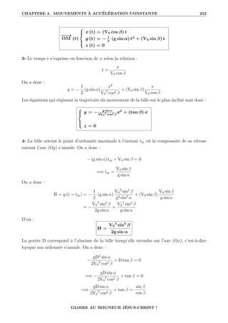CHAPITRE 4. MOUVEMENTS À ACCÉLÉRATION CONSTANTE 252
−
−
→
OM (t)





x (t) = (V0 cos β) t
y (t) = − 1
2
(g sin α) t2
+ (V0 sin β) t
z (t) = 0
3- Le temps t s’exprime en fonction de x selon la relation :
t =
x
V0 cos β
On a donc :
y = −
1
2
(g sin α)
x2
V0
2
cos2 β
+ (V0 sin β)
x
V0 cos β
Les équations qui régissent la trajectoire du mouvement de la bille sur le plan incliné sont donc :





y = − g sin α
2V0
2
cos2 β
x2
+ (tan β) x
z = 0
4- La bille atteint le point d’ordonnée maximale à l’instant tm où la composante de sa vitesse
suivant l’axe (Oy) s’annule. On a donc :
− (g sin α) tm + V0 sin β = 0
=⇒ tm =
V0 sin β
g sin α
On a donc :
H = y (t = tm) = −
1
2
(g sin α)
V0
2
sin2
β
g2 sin2
α
+ (V0 sin β)
V0 sin β
g sin α
= −
V0
2
sin2
β
2g sin α
+
V0
2
sin2
β
g sin α
D’où :
H =
V0
2
sin2
β
2g sin α
La portée D correspond à l’abscisse de la bille lorsqu’elle retombe sur l’axe (Ox), c’est-à-dire
lorsque son ordonnée s’annule. On a donc :
−
gD2
sin α
2V0
2
cos2 β
+ D tan β = 0
=⇒ −
gD sin α
2V0
2
cos2 β
+ tan β = 0
=⇒
gD sin α
2V0
2
cos2 β
= tan β =
sin β
cos β
GLOIRE AU SEIGNEUR JÉSUS-CHRIST !
 