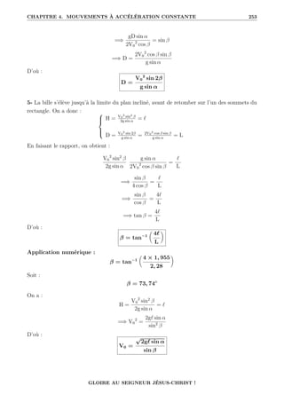 CHAPITRE 4. MOUVEMENTS À ACCÉLÉRATION CONSTANTE 253
=⇒
gD sin α
2V0
2
cos β
= sin β
=⇒ D =
2V0
2
cos β sin β
g sin α
D’où :
D =
V0
2
sin 2β
g sin α
5- La bille s’élève jusqu’à la limite du plan incliné, avant de retomber sur l’un des sommets du
rectangle. On a donc : 




H = V0
2
sin2 β
2g sin α
= `
D = V0
2
sin 2β
g sin α
= 2V0
2
cos β sin β
g sin α
= L
En faisant le rapport, on obtient :
V0
2
sin2
β
2g sin α
g sin α
2V0
2
cos β sin β
=
`
L
=⇒
sin β
4 cos β
=
`
L
=⇒
sin β
cos β
=
4`
L
=⇒ tan β =
4`
L
D’où :
β = tan−1

4`
L
‹
Application numérique :
β = tan−1

4 × 1, 955
2, 28
‹
Soit :
β = 73, 74◦
On a :
H =
V0
2
sin2
β
2g sin α
= `
=⇒ V0
2
=
2g` sin α
sin2
β
D’où :
V0 =
√
2g` sin α
sin β
GLOIRE AU SEIGNEUR JÉSUS-CHRIST !
 
