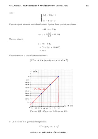 CHAPITRE 4. MOUVEMENTS À ACCÉLÉRATION CONSTANTE 255
donc : 




7, 9 = 0, 2α + β
53 = 2, 5α + β
En soustrayant membres à membres les deux égalités de ce système, on obtient :
−45, 1 = −2, 3α
=⇒ α =
−45, 1
−2, 3
= 19, 608
On a de même :
β = 7, 9 − 0, 2α
= 7, 9 − (0, 2 × 19, 6087)
= 3, 978
Une équation de la courbe obtenue est donc :
V2
= 19, 608 (h0 − h) + 3, 978 m2
.s−2
Figure 4.27 – Correction de l’exercice 4.12.
5- On a obtenu à la question 2 l’expression :
V2
= 2g (h0 − h) + V0
2
GLOIRE AU SEIGNEUR JÉSUS-CHRIST !
 