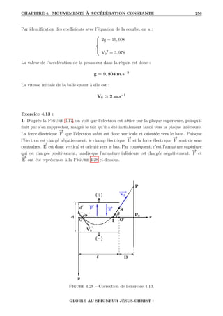 CHAPITRE 4. MOUVEMENTS À ACCÉLÉRATION CONSTANTE 256
Par identification des coefficients avec l’équation de la courbe, on a :





2g = 19, 608
V0
2
= 3, 978
La valeur de l’accélération de la pesanteur dans la région est donc :
g = 9, 804 m.s−2
La vitesse initiale de la balle quant à elle est :
V0 ' 2 m.s−1
Exercice 4.13 :
1- D’après la Figure 4.17, on voit que l’électron est attiré par la plaque supérieure, puisqu’il
finit par s’en rapprocher, malgré le fait qu’il a été initialement lancé vers la plaque inférieure.
La force électrique
−
→
F que l’électron subit est donc verticale et orientée vers le haut. Puisque
l’électron est chargé négativement, le champ électrique
−
→
E et la force électrique
−
→
F sont de sens
contraires.
−
→
E est donc vertical et orienté vers le bas. Par conséquent, c’est l’armature supériure
qui est chargée positivement, tandis que l’armature inférieure est chargée négativement.
−
→
F et
−
→
E ont été représentés à la Figure 4.28 ci-dessous.
Figure 4.28 – Correction de l’exercice 4.13.
GLOIRE AU SEIGNEUR JÉSUS-CHRIST !
 
